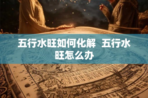 五行水旺如何化解  五行水旺怎么办