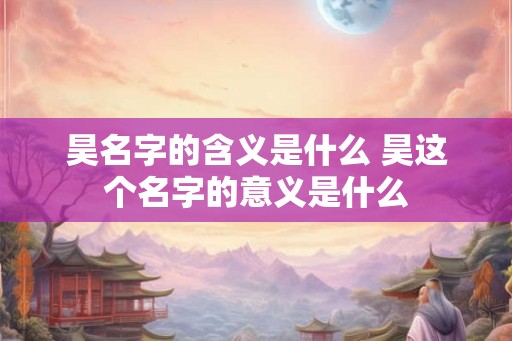 昊名字的含义是什么 昊这个名字的意义是什么