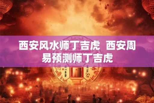西安风水师丁吉虎  西安周易预测师丁吉虎