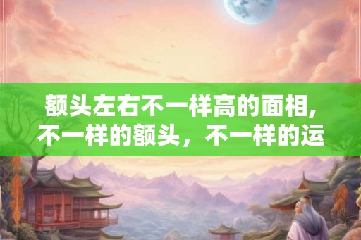 额头左右不一样高的面相,不一样的额头，不一样的运势！