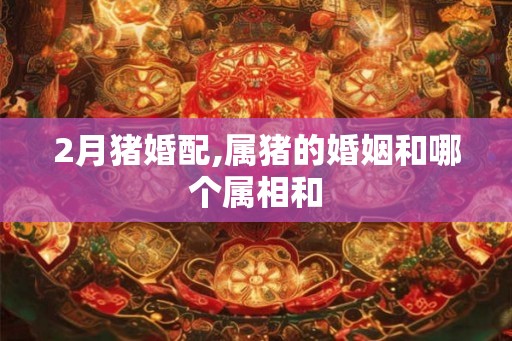 2月猪婚配,属猪的婚姻和哪个属相和 2月猪婚配,属猪的婚姻和哪个属相和