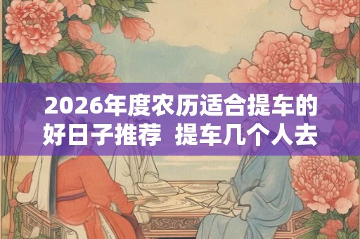 2026年度农历适合提车的好日子推荐  提车几个人去吉利