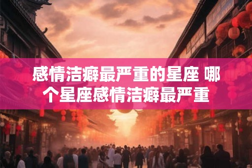 感情洁癖最严重的星座 哪个星座感情洁癖最严重