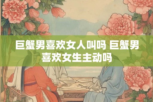 巨蟹男喜欢女人叫吗 巨蟹男喜欢女生主动吗