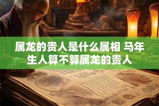 属龙的贵人是什么属相 马年生人算不算属龙的贵人
