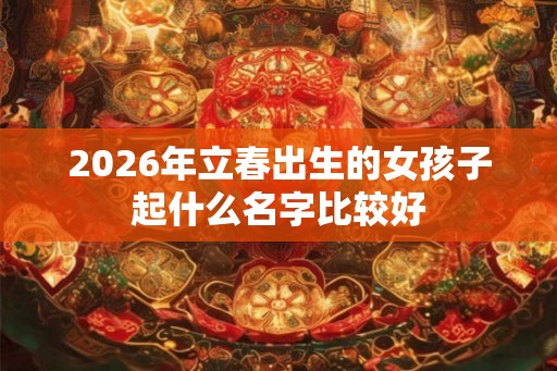 2026年立春出生的女孩子起什么名字比较好 2026年立春出生的女孩子起什么名字比较好