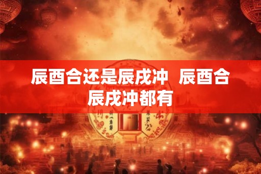 辰酉合还是辰戌冲  辰酉合辰戌冲都有