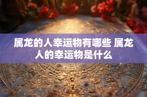 属龙的人幸运物有哪些 属龙人的幸运物是什么