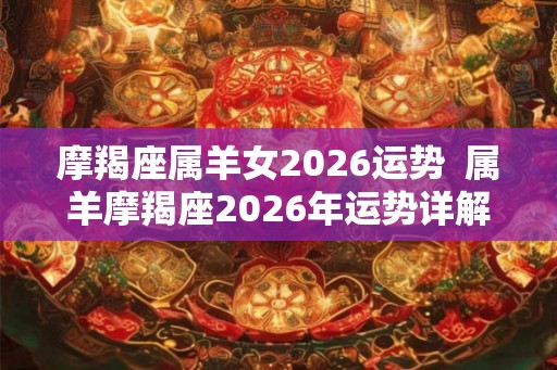 摩羯座属羊女2026运势 属羊摩羯座2026年运势详解 摩羯座属羊女2026运势 属羊摩羯座2026年运势详解