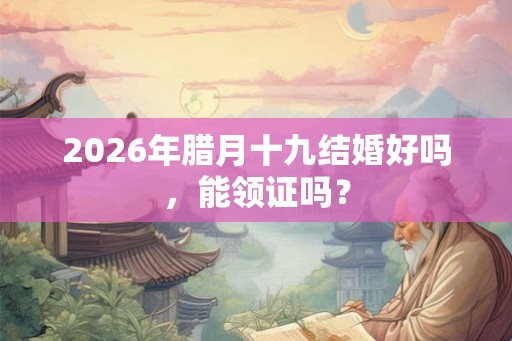 2026年腊月十九结婚好吗，能领证吗？