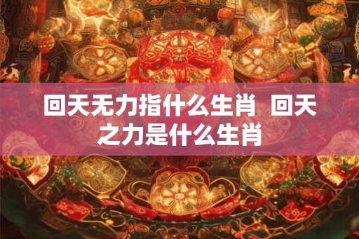 回天无力指什么生肖  回天之力是什么生肖
