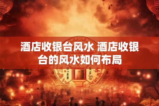 酒店收银台风水 酒店收银台的风水如何布局