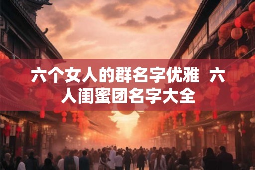 六个女人的群名字优雅  六人闺蜜团名字大全