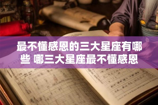 最不懂感恩的三大星座有哪些 哪三大星座最不懂感恩 最不懂感恩的三大星座有哪些 哪三大星座最不懂感恩