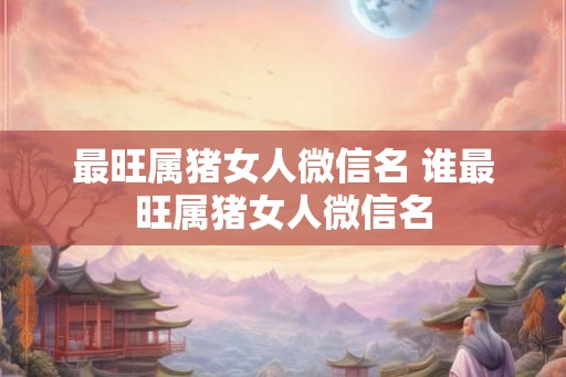 最旺属猪女人微信名 谁最旺属猪女人微信名
