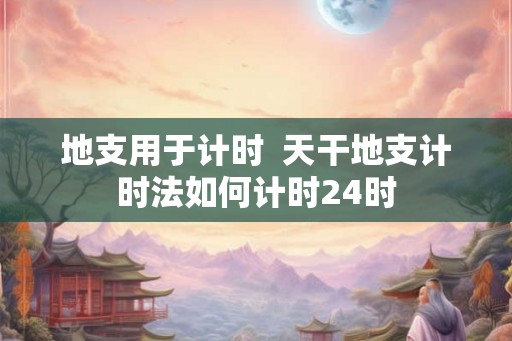 地支用于计时  天干地支计时法如何计时24时