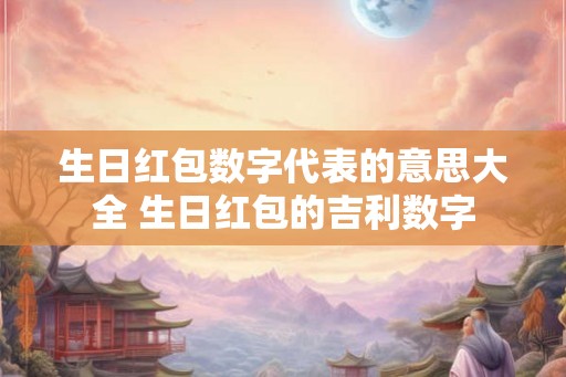 生日红包数字代表的意思大全 生日红包的吉利数字 生日红包数字代表的意思大全 生日红包的吉利数字