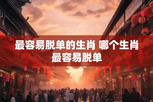 最容易脱单的生肖 哪个生肖最容易脱单