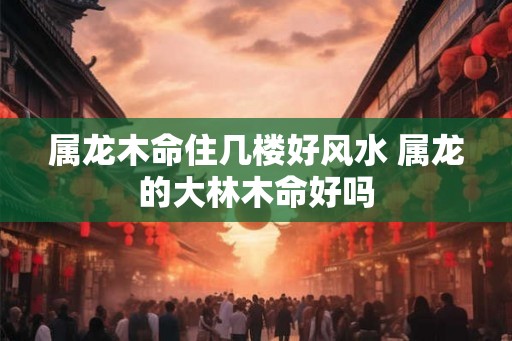 属龙木命住几楼好风水 属龙的大林木命好吗