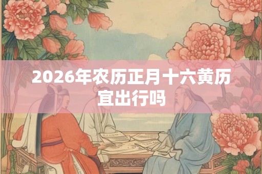 2026年农历正月十六黄历宜出行吗 2026年农历正月十六黄历宜出行吗