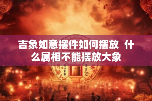 吉象如意摆件如何摆放  什么属相不能摆放大象