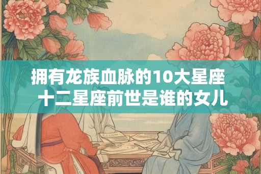 拥有龙族血脉的10大星座  十二星座前世是谁的女儿