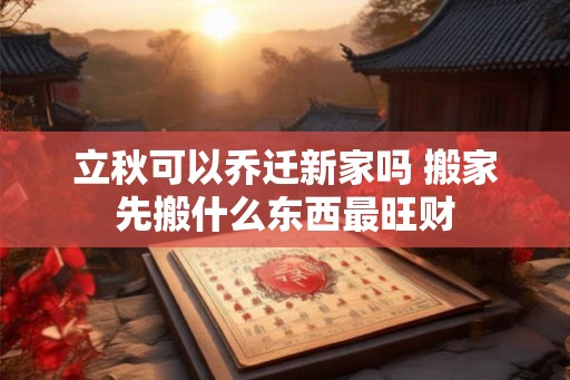 立秋可以乔迁新家吗 搬家先搬什么东西最旺财