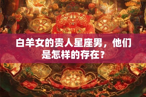 白羊女的贵人星座男，他们是怎样的存在？