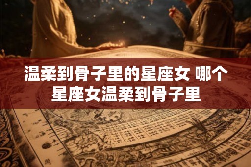 温柔到骨子里的星座女 哪个星座女温柔到骨子里 温柔到骨子里的星座女 哪个星座女温柔到骨子里