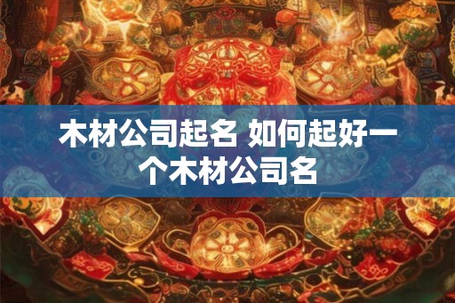 木材公司起名 如何起好一个木材公司名