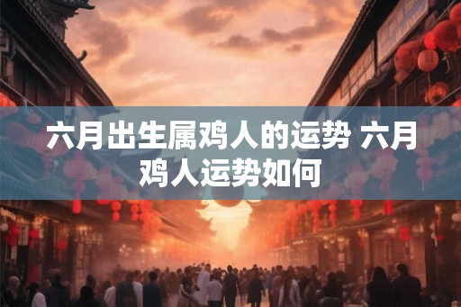 六月出生属鸡人的运势 六月鸡人运势如何
