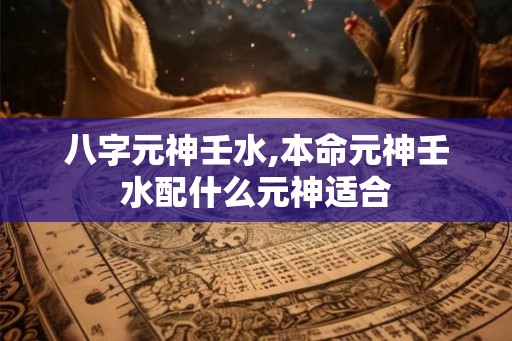 八字元神壬水,本命元神壬水配什么元神适合