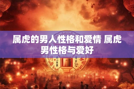 属虎的男人性格和爱情 属虎男性格与爱好 属虎的男人性格和爱情 属虎男性格与爱好