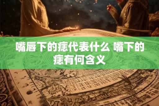 嘴唇下的痣代表什么 嘴下的痣有何含义