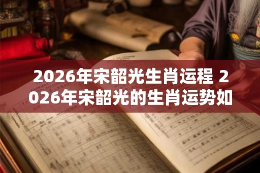 2026年宋韶光生肖运程 2026年宋韶光的生肖运势如何