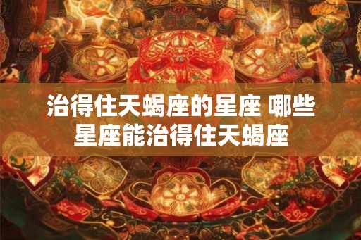 治得住天蝎座的星座 哪些星座能治得住天蝎座