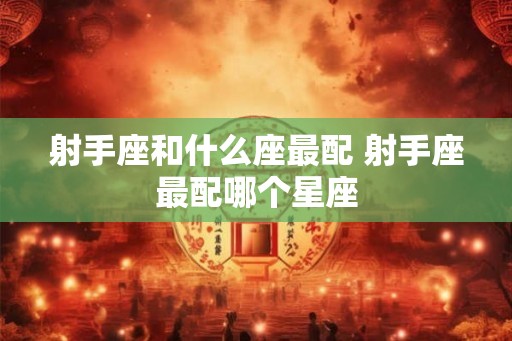 射手座和什么座最配 射手座最配哪个星座 射手座和什么座最配 射手座最配哪个星座