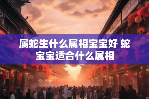 属蛇生什么属相宝宝好 蛇宝宝适合什么属相