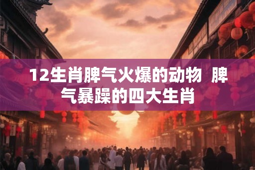 12生肖脾气火爆的动物  脾气暴躁的四大生肖