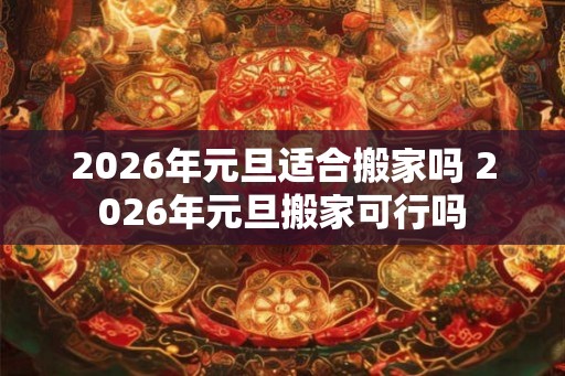2026年元旦适合搬家吗 2026年元旦搬家可行吗 2026年元旦适合搬家吗 2026年元旦搬家可行吗