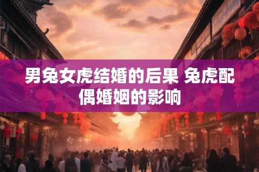 男兔女虎结婚的后果 兔虎配偶婚姻的影响