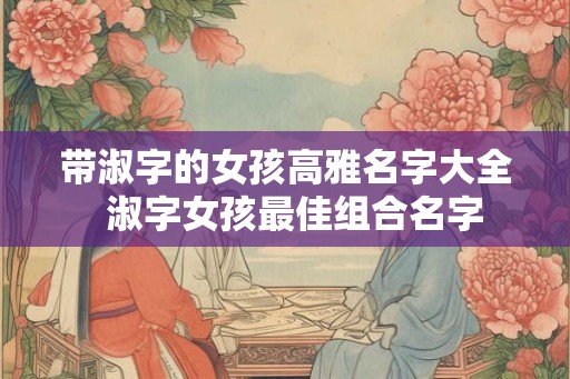 带淑字的女孩高雅名字大全 淑字女孩最佳组合名字 带淑字的女孩高雅名字大全 淑字女孩最佳组合名字