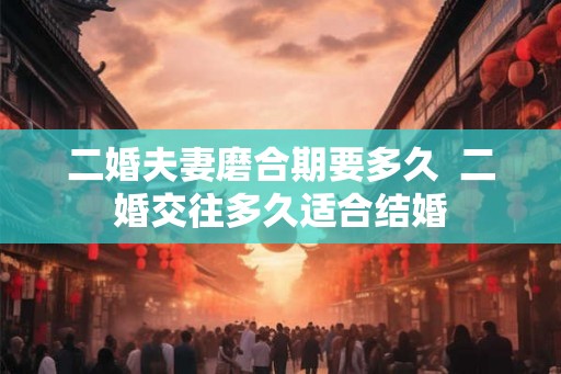二婚夫妻磨合期要多久  二婚交往多久适合结婚