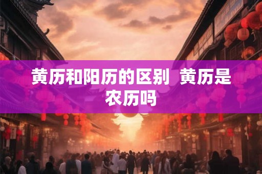 黄历和阳历的区别 黄历是农历吗 黄历和阳历的区别 黄历是农历吗