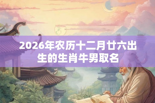 2026年农历十二月廿六出生的生肖牛男取名 2026年农历十二月廿六出生的生肖牛男取名