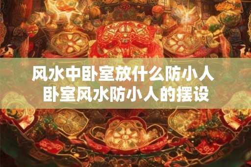 风水中卧室放什么防小人 卧室风水防小人的摆设