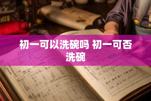 初一可以洗碗吗 初一可否洗碗 初一可以洗碗吗 初一可否洗碗