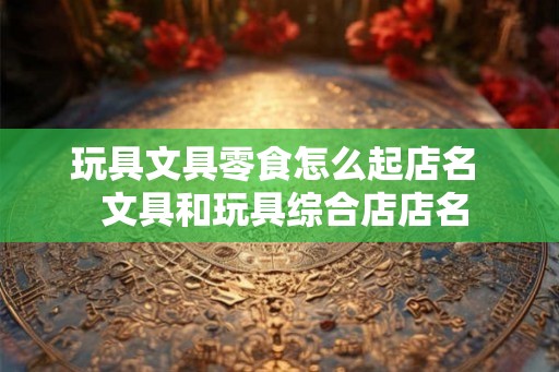 玩具文具零食怎么起店名  文具和玩具综合店店名