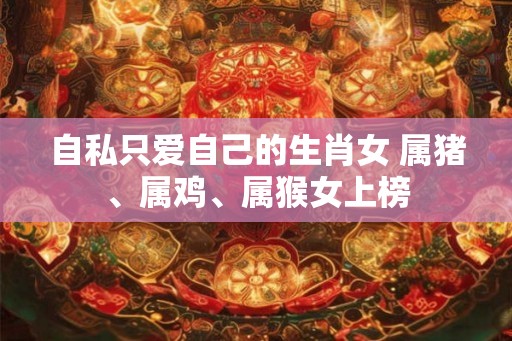 自私只爱自己的生肖女 属猪、属鸡、属猴女上榜