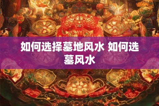 如何选择墓地风水 如何选墓风水